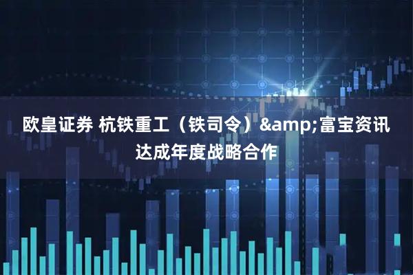 欧皇证券 杭铁重工（铁司令）&富宝资讯达成年度战略合作