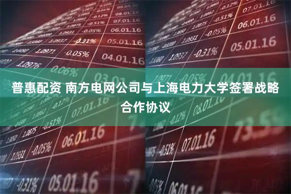普惠配资 南方电网公司与上海电力大学签署战略合作协议