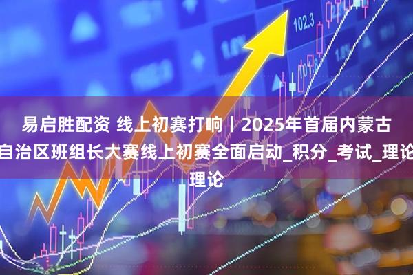 易启胜配资 线上初赛打响丨2025年首届内蒙古自治区班组长大赛线上初赛全面启动_积分_考试_理论