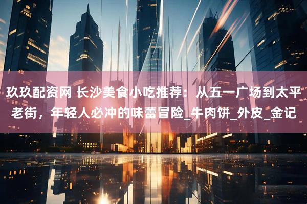 玖玖配资网 长沙美食小吃推荐：从五一广场到太平老街，年轻人必冲的味蕾冒险_牛肉饼_外皮_金记