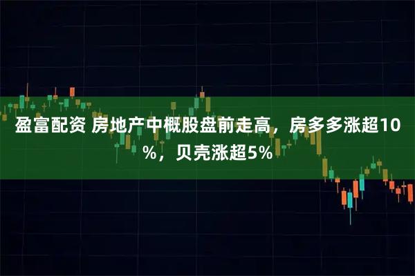 盈富配资 房地产中概股盘前走高，房多多涨超10%，贝壳涨超5%
