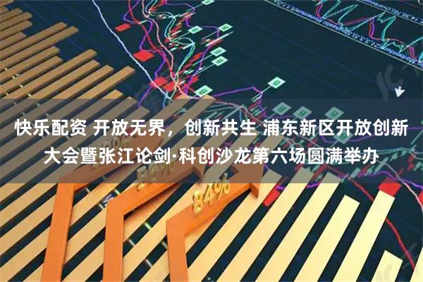 快乐配资 开放无界，创新共生 浦东新区开放创新大会暨张江论剑·科创沙龙第六场圆满举办