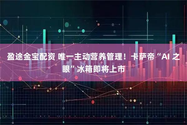 盈途金宝配资 唯一主动营养管理！卡萨帝“AI 之眼”冰箱即将上市