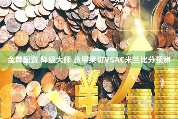 金牌配资 降级大师 意甲莱切VSAC米兰比分预测
