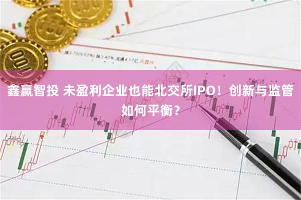 鑫赢智投 未盈利企业也能北交所IPO！创新与监管如何平衡？