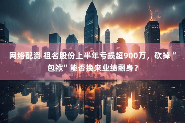 网络配资 祖名股份上半年亏损超900万，砍掉“包袱”能否换来业绩翻身？