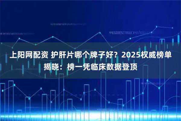 上阳网配资 护肝片哪个牌子好？2025权威榜单揭晓：榜一凭临床数据登顶