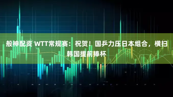 般神配资 WTT常规赛：祝贺！国乒力压日本组合，横扫韩国提前捧杯