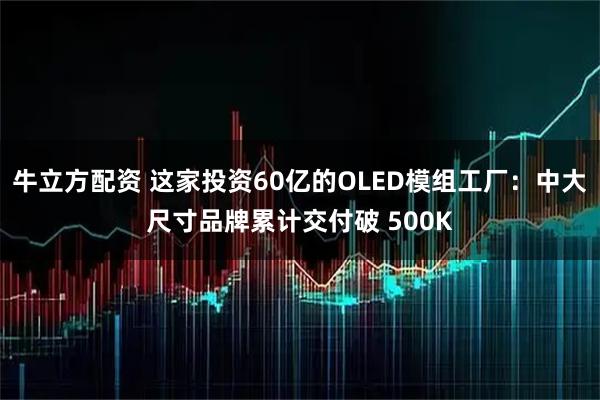 牛立方配资 这家投资60亿的OLED模组工厂：中大尺寸品牌累计交付破 500K