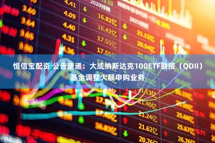 恒信宝配资 公告速递：大成纳斯达克100ETF联接（QDII）基金调整大额申购业务