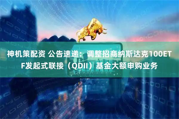 神机策配资 公告速递：调整招商纳斯达克100ETF发起式联接（QDII）基金大额申购业务