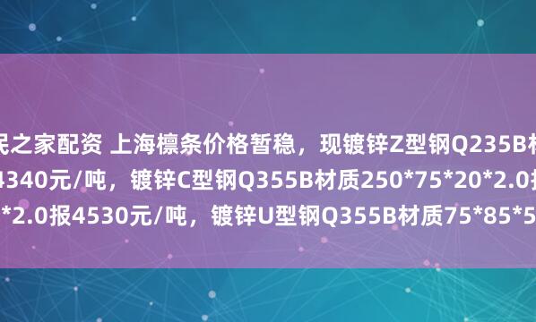 股民之家配资 上海檩条价格暂稳，现镀锌Z型钢Q235B材质140*50*20*2.5报4340元/吨，镀锌C型钢Q355B材质250*75*20*2.0报4530元/吨，镀锌U型钢Q355B材质75*85*50*2.5报4510元/吨。