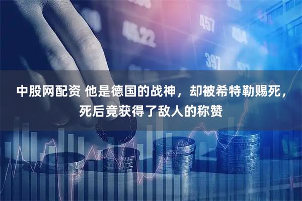 中股网配资 他是德国的战神，却被希特勒赐死，死后竟获得了敌人的称赞