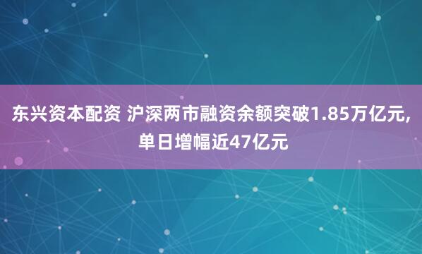 东兴资本配资 沪深两市融资余额突破1.85万亿元, 单日增幅近47亿元