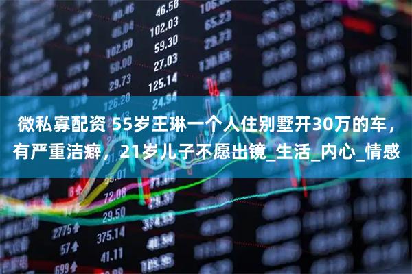 微私寡配资 55岁王琳一个人住别墅开30万的车，有严重洁癖，21岁儿子不愿出镜_生活_内心_情感