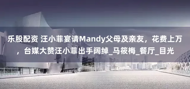 乐股配资 汪小菲宴请Mandy父母及亲友，花费上万，台媒大赞汪小菲出手阔绰_马筱梅_餐厅_目光