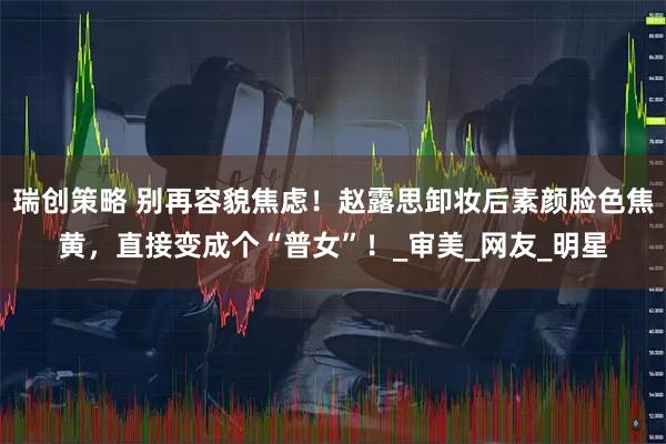 瑞创策略 别再容貌焦虑！赵露思卸妆后素颜脸色焦黄，直接变成个“普女”！_审美_网友_明星
