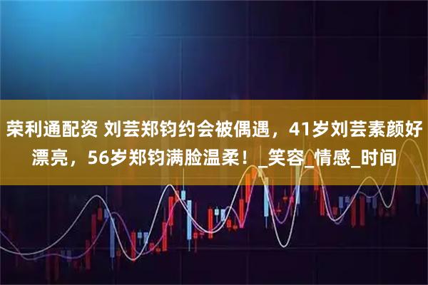 荣利通配资 刘芸郑钧约会被偶遇，41岁刘芸素颜好漂亮，56岁郑钧满脸温柔！_笑容_情感_时间