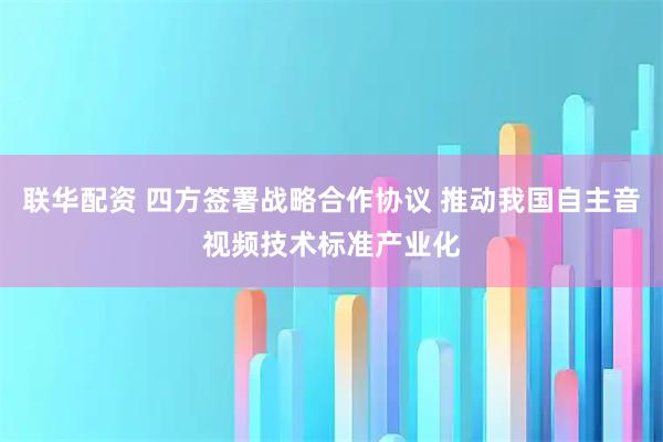 联华配资 四方签署战略合作协议 推动我国自主音视频技术标准产业化