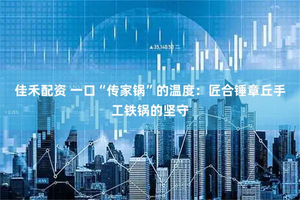 佳禾配资 一口“传家锅”的温度：匠合锤章丘手工铁锅的坚守