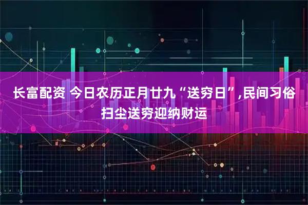 长富配资 今日农历正月廿九“送穷日”,民间习俗扫尘送穷迎纳财运