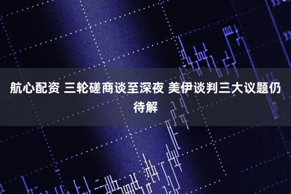 航心配资 三轮磋商谈至深夜 美伊谈判三大议题仍待解