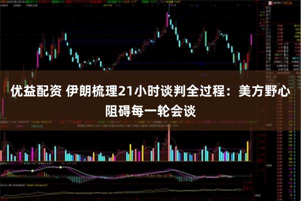 优益配资 伊朗梳理21小时谈判全过程：美方野心阻碍每一轮会谈